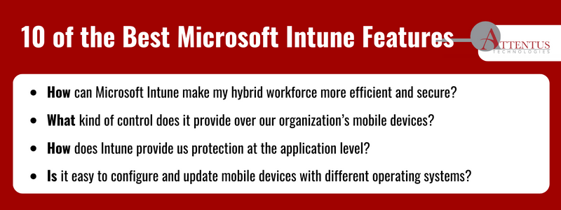 Key takeaways:

How can Microsoft Intune make my hybrid workforce more efficient and secure? 
What kind of control does it provide over our organization’s mobile devices?
How does Intune provide us protection at the application level?
Is it easy to configure and update mobile devices with different operating systems?
