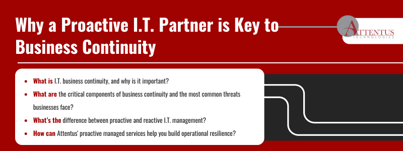 Key Takeaways:

What is I.T. business continuity, and why is it important?
What are the critical components of business continuity and the most common threats businesses face?
What’s the difference between proactive and reactive I.T. management?
How can proactive managed services help you build operational resilience?